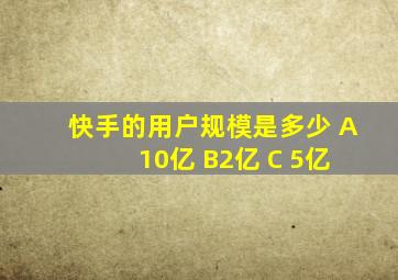 快手的用户规模是多少 A 10亿 B2亿 C 5亿